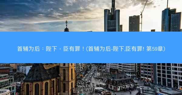 首辅为后：陛下，臣有罪！(首辅为后-陛下,臣有罪! 第59章)