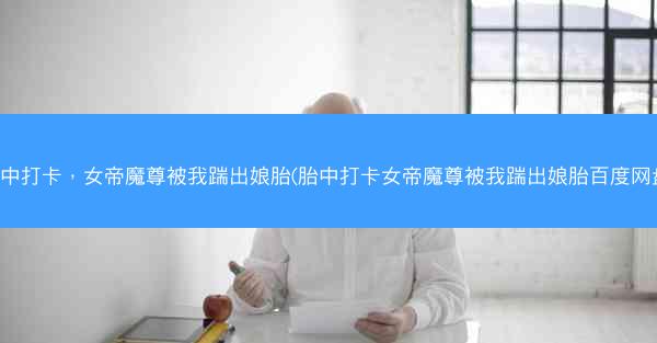 胎中打卡，女帝魔尊被我踹出娘胎(胎中打卡女帝魔尊被我踹出娘胎百度网盘)