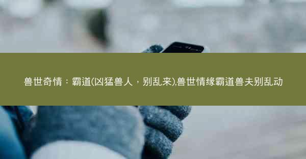 兽世奇情：霸道(凶猛兽人，别乱来),兽世情缘霸道兽夫别乱动