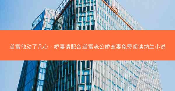 首富他动了凡心，娇妻请配合;首富老公娇宠妻免费阅读纳兰小说