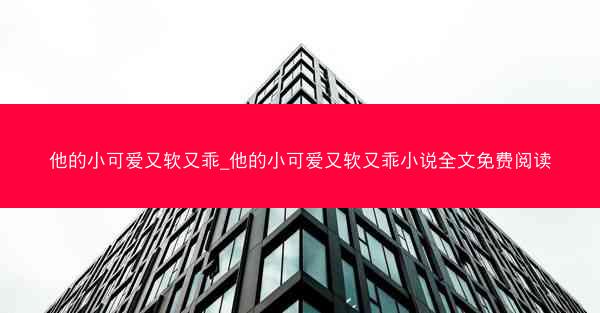 他的小可爱又软又乖_他的小可爱又软又乖小说全文免费阅读