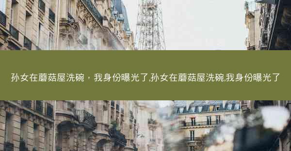 孙女在蘑菇屋洗碗，我身份曝光了,孙女在蘑菇屋洗碗,我身份曝光了