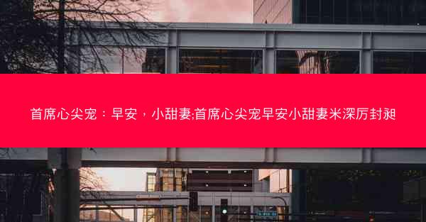 首席心尖宠：早安，小甜妻;首席心尖宠早安小甜妻米深厉封昶