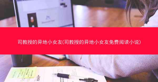 司教授的异地小女友(司教授的异地小女友免费阅读小说)
