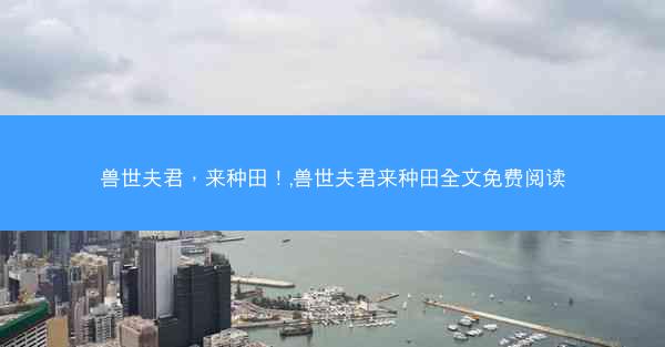 兽世夫君，来种田！,兽世夫君来种田全文免费阅读