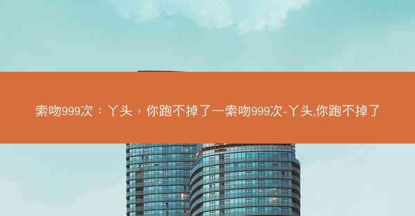索吻999次：丫头，你跑不掉了—索吻999次-丫头,你跑不掉了