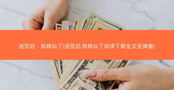 逃荒后，我修仙了(逃荒后,我修仙了阅读下载全文无弹窗)