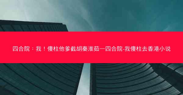 四合院：我！傻柱他爹截胡秦淮茹—四合院-我傻柱去香港小说