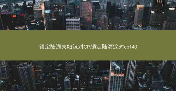 锁定陆海夫妇这对CP;锁定陆海这对cp140
