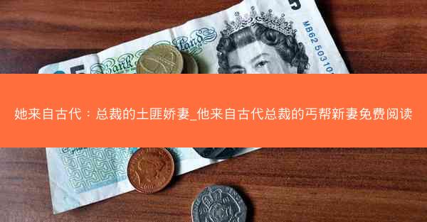 她来自古代：总裁的土匪娇妻_他来自古代总裁的丐帮新妻免费阅读