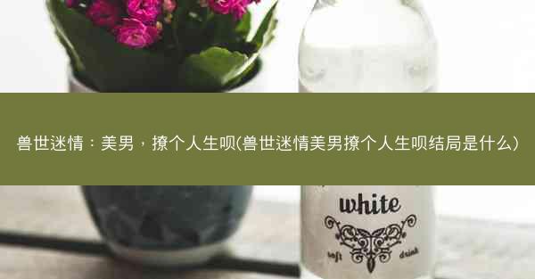 兽世迷情：美男，撩个人生呗(兽世迷情美男撩个人生呗结局是什么)