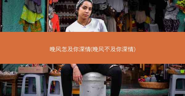 晚风怎及你深情(晚风不及你深情)