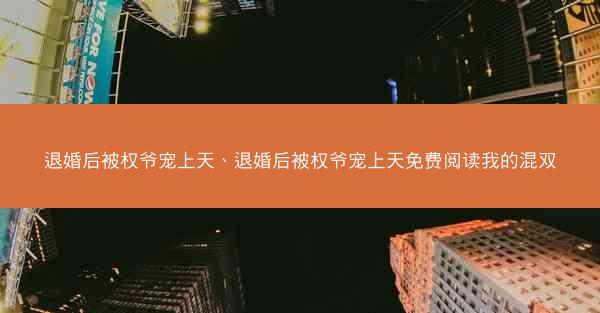 退婚后被权爷宠上天、退婚后被权爷宠上天免费阅读我的混双