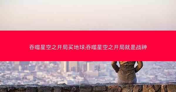 吞噬星空之开局买地球;吞噬星空之开局就是战神