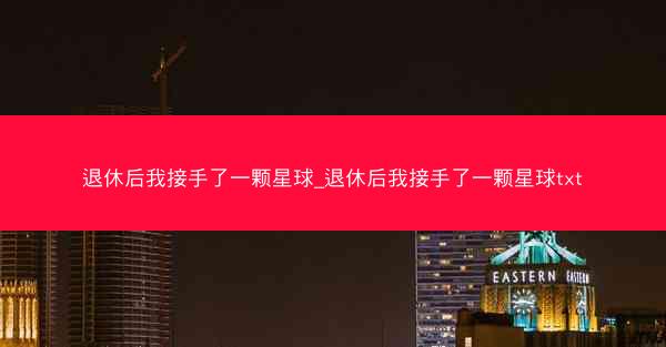 退休后我接手了一颗星球_退休后我接手了一颗星球txt