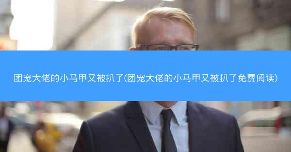 团宠大佬的小马甲又被扒了(团宠大佬的小马甲又被扒了免费阅读)