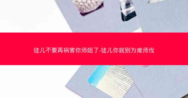 徒儿不要再祸害你师姐了-徒儿你就别为难师伐