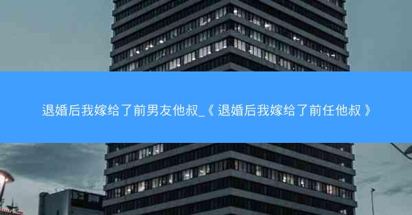 退婚后我嫁给了前男友他叔_《退婚后我嫁给了前任他叔》