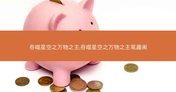 吞噬星空之万物之主;吞噬星空之万物之主笔趣阁