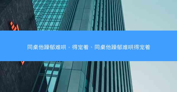 同桌他躁郁难哄，得宠着、同桌他躁郁难哄得宠着