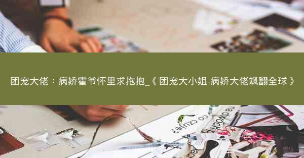 团宠大佬：病娇霍爷怀里求抱抱_《团宠大小姐-病娇大佬飒翻全球》