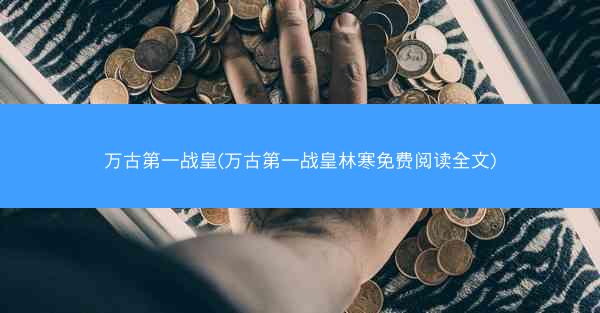 万古第一战皇(万古第一战皇林寒免费阅读全文)