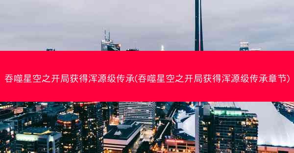 吞噬星空之开局获得浑源级传承(吞噬星空之开局获得浑源级传承章节)
