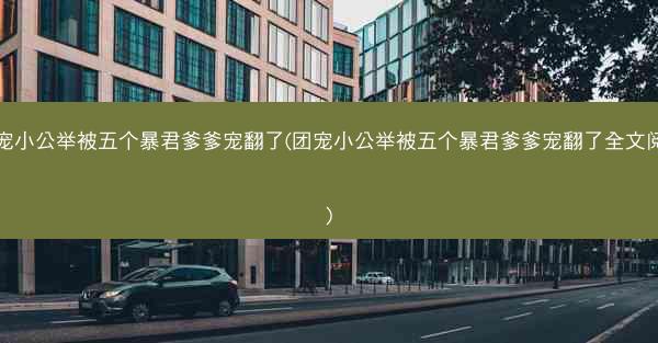 团宠小公举被五个暴君爹爹宠翻了(团宠小公举被五个暴君爹爹宠翻了全文阅读)