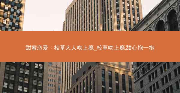 甜蜜恋爱：校草大人吻上瘾_校草吻上瘾,甜心抱一抱