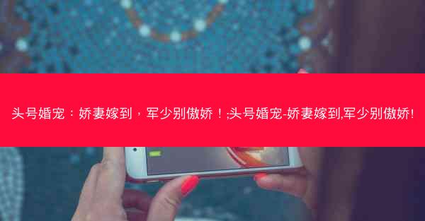 头号婚宠：娇妻嫁到，军少别傲娇！;头号婚宠-娇妻嫁到,军少别傲娇!