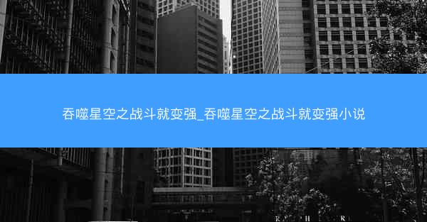 吞噬星空之战斗就变强_吞噬星空之战斗就变强小说