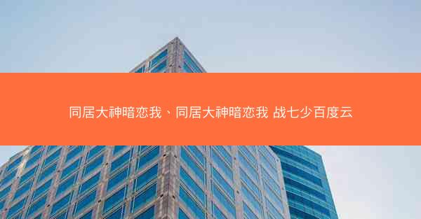 同居大神暗恋我、同居大神暗恋我 战七少百度云