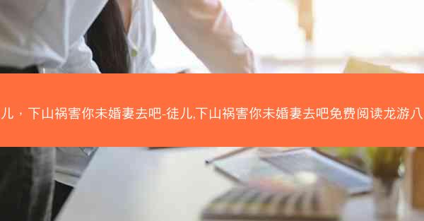 徒儿，下山祸害你未婚妻去吧-徒儿,下山祸害你未婚妻去吧免费阅读龙游八荒