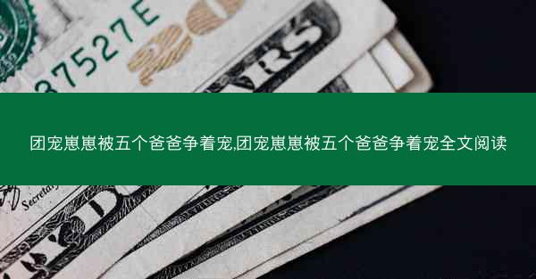 团宠崽崽被五个爸爸争着宠,团宠崽崽被五个爸爸争着宠全文阅读