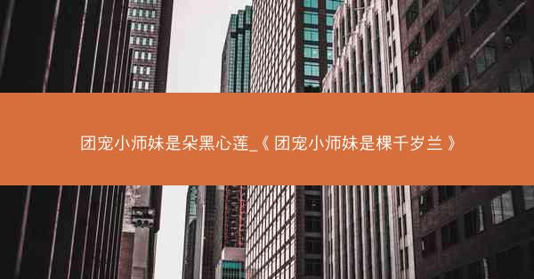 团宠小师妹是朵黑心莲_《团宠小师妹是棵千岁兰》