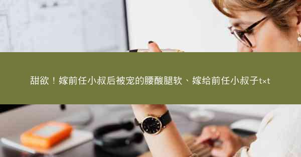 甜欲！嫁前任小叔后被宠的腰酸腿软、嫁给前任小叔子t×t