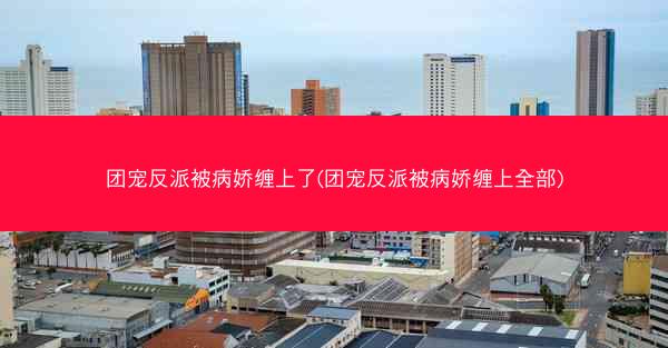 团宠反派被病娇缠上了(团宠反派被病娇缠上全部)